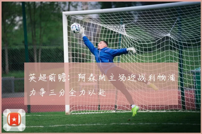英超前瞻：阿森纳主场迎战利物浦力争三分全力以赴