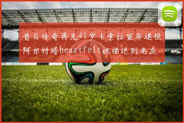 昔日传奇再见41岁卡索拉宣布退役阿尔特塔heartfelt祝福送别老友