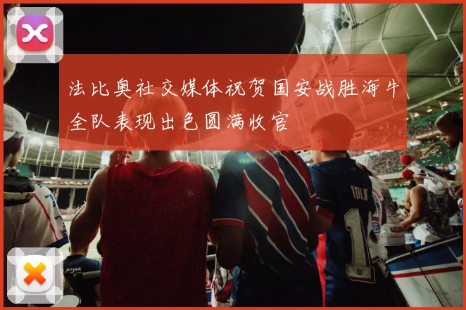 法比奥社交媒体祝贺国安战胜海牛全队表现出色圆满收官