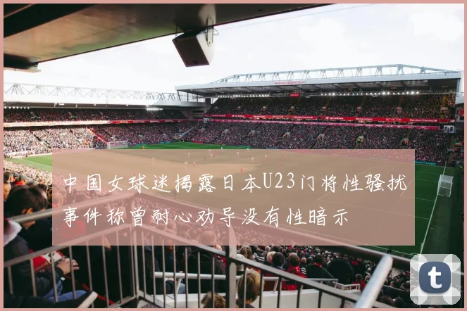 中国女球迷揭露日本U23门将性骚扰事件称曾耐心劝导没有性暗示