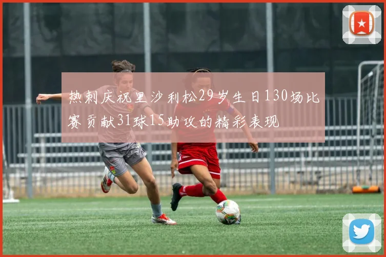 热刺庆祝里沙利松29岁生日130场比赛贡献31球15助攻的精彩表现