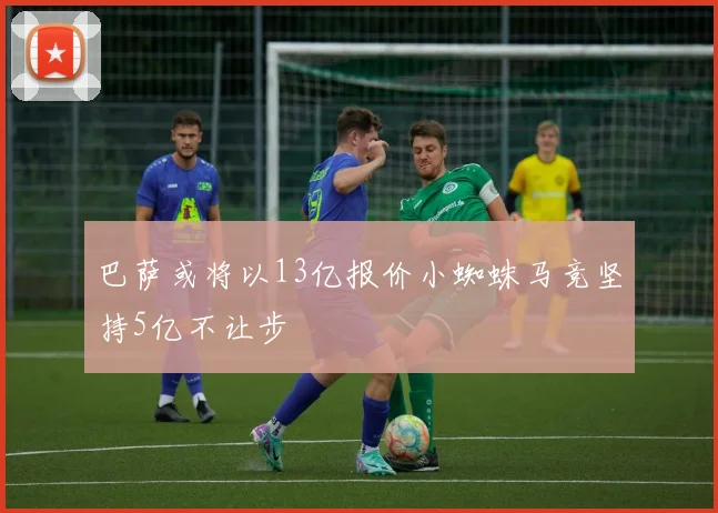 巴萨或将以13亿报价小蜘蛛马竞坚持5亿不让步