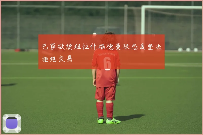 巴萨欲续租拉什福德曼联态度坚决拒绝交易
