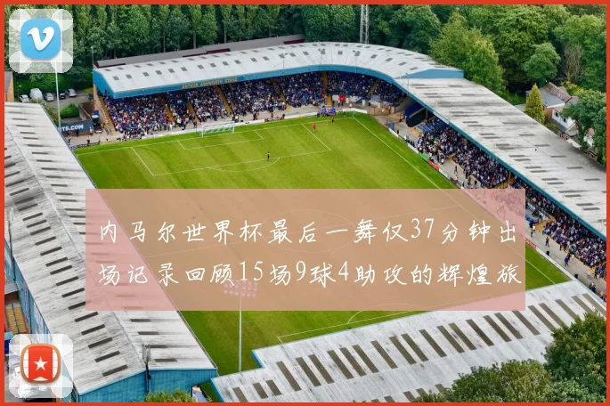 内马尔世界杯最后一舞仅37分钟出场记录回顾15场9球4助攻的辉煌旅程