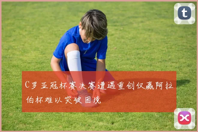 C罗亚冠杯赛决赛遭遇重创仅赢阿拉伯杯难以突破困境