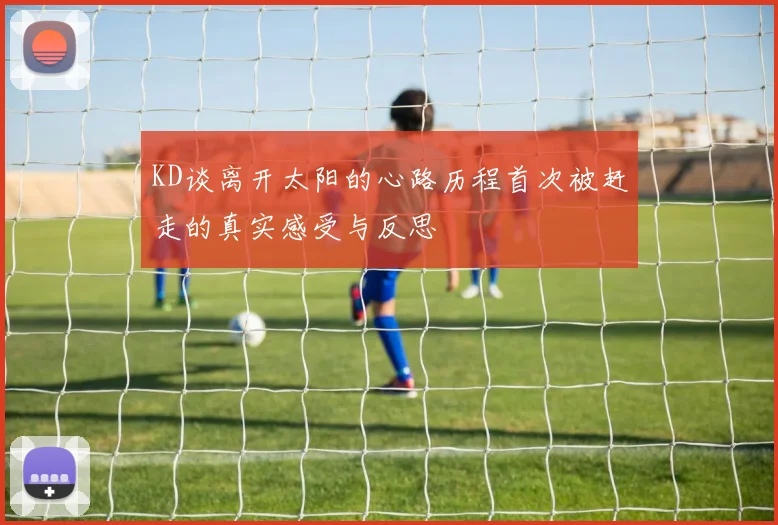 KD谈离开太阳的心路历程首次被赶走的真实感受与反思