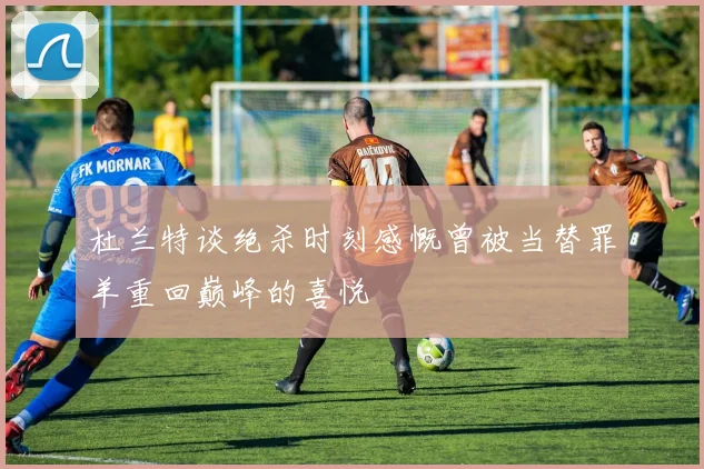 杜兰特谈绝杀时刻感慨曾被当替罪羊重回巅峰的喜悦