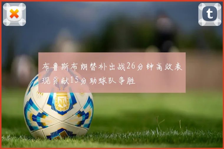 布鲁斯布朗替补出战26分钟高效表现贡献15分助球队争胜