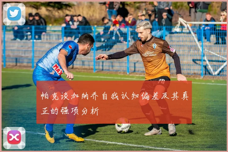 帕克谈加纳乔自我认知偏差及其真正的强项分析