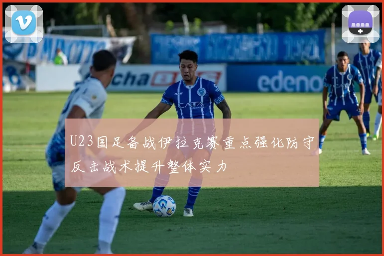 U23国足备战伊拉克赛重点强化防守反击战术提升整体实力