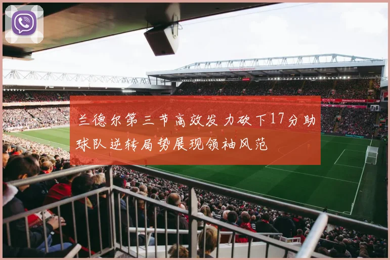 兰德尔第三节高效发力砍下17分助球队逆转局势展现领袖风范
