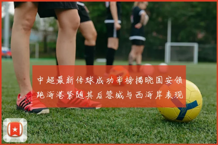 中超最新传球成功率榜揭晓国安领跑海港紧随其后蓉城与西海岸表现不俗