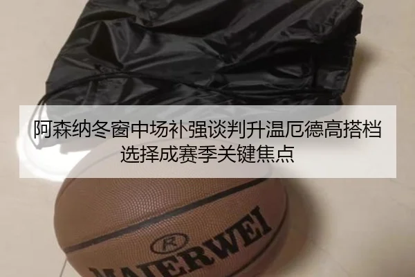 阿森纳冬窗中场补强谈判升温厄德高搭档选择成赛季关键焦点(hth)